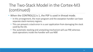 The Two-Stack Model in the Cortex-M3
(continued)
114
• When the CONTROL[1] is 1, the PSP is used in thread mode.
• In this arrangement, the main program and the exception handler can have
separate stack memory regions.
• This can prevent a stack error in a user application from damaging the stack
used by the OS.
• The automatic stacking and unstacking mechanism will use PSP, whereas
stack operations inside the handler will use MSP.
 