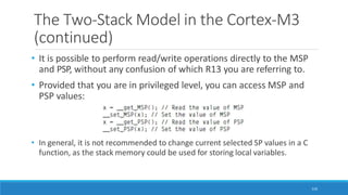 The Two-Stack Model in the Cortex-M3
(continued)
• It is possible to perform read/write operations directly to the MSP
and PSP, without any confusion of which R13 you are referring to.
• Provided that you are in privileged level, you can access MSP and
PSP values:
• In general, it is not recommended to change current selected SP values in a C
function, as the stack memory could be used for storing local variables.
116
 