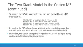 The Two-Stack Model in the Cortex-M3
(continued)
• To access the SPs in assembly, you can use the MRS and MSR
instructions:
• By reading the PSP value using an MRS instruction, the OS can read data
stacked by the user application (such as register contents before SVC).
• In addition, the OS can change the PSP pointer value—for example, during
context switching in multitasking systems.
117
 
