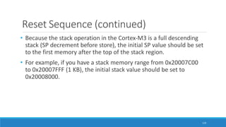 Reset Sequence (continued)
119
• Because the stack operation in the Cortex-M3 is a full descending
stack (SP decrement before store), the initial SP value should be set
to the first memory after the top of the stack region.
• For example, if you have a stack memory range from 0x20007C00
to 0x20007FFF (1 KB), the initial stack value should be set to
0x20008000.
 