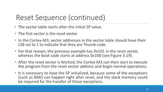 Reset Sequence (continued)
121
• The vector table starts after the initial SP value.
• The first vector is the reset vector.
• In the Cortex-M3, vector addresses in the vector table should have their
LSB set to 1 to indicate that they are Thumb code.
• For that reason, the previous example has 0x101 in the reset vector,
whereas the boot code starts at address 0x100 (see Figure 3.19).
• After the reset vector is fetched, the Cortex-M3 can then start to execute
the program from the reset vector address and begin normal operations.
• It is necessary to have the SP initialized, because some of the exceptions
(such as NMI) can happen right after reset, and the stack memory could
be required for the handler of those exceptions.
 