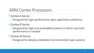 ARM Cortex Processors
13
• Cortex-A Series
• Designed for high-performance open application platforms
• Cortex-R Series
• Designed for high-end embedded systems in which real-time
performance is needed
• Cortex-M Series
• Designed for deeply embedded microcontroller-type systems
 