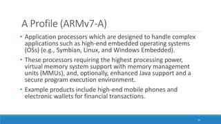 A Profile (ARMv7-A)
14
• Application processors which are designed to handle complex
applications such as high-end embedded operating systems
(OSs) (e.g., Symbian, Linux, and Windows Embedded).
• These processors requiring the highest processing power,
virtual memory system support with memory management
units (MMUs), and, optionally, enhanced Java support and a
secure program execution environment.
• Example products include high-end mobile phones and
electronic wallets for financial transactions.
 