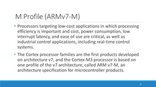 M Profile (ARMv7-M)
16
• Processors targeting low-cost applications in which processing
efficiency is important and cost, power consumption, low
interrupt latency, and ease of use are critical, as well as
industrial control applications, including real-time control
systems.
• The Cortex processor families are the first products developed
on architecture v7, and the Cortex-M3 processor is based on
one profile of the v7 architecture, called ARM v7-M, an
architecture specification for microcontroller products.
 