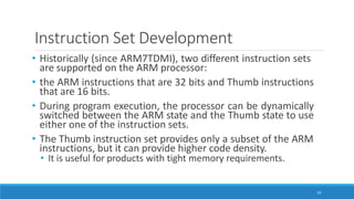 Instruction Set Development
19
• Historically (since ARM7TDMI), two different instruction sets
are supported on the ARM processor:
• the ARM instructions that are 32 bits and Thumb instructions
that are 16 bits.
• During program execution, the processor can be dynamically
switched between the ARM state and the Thumb state to use
either one of the instruction sets.
• The Thumb instruction set provides only a subset of the ARM
instructions, but it can provide higher code density.
• It is useful for products with tight memory requirements.
 