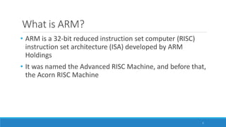 What is ARM?
2
• ARM is a 32-bit reduced instruction set computer (RISC)
instruction set architecture (ISA) developed by ARM
Holdings
• It was named the Advanced RISC Machine, and before that,
the Acorn RISC Machine
 