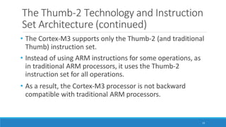 The Thumb-2 Technology and Instruction
Set Architecture (continued)
23
• The Cortex-M3 supports only the Thumb-2 (and traditional
Thumb) instruction set.
• Instead of using ARM instructions for some operations, as
in traditional ARM processors, it uses the Thumb-2
instruction set for all operations.
• As a result, the Cortex-M3 processor is not backward
compatible with traditional ARM processors.
 