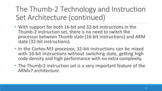 The Thumb-2 Technology and Instruction
Set Architecture (continued)
24
• With support for both 16-bit and 32-bit instructions in the
Thumb-2 instruction set, there is no need to switch the
processor between Thumb state (16-bit instructions) and ARM
state (32-bit instructions).
• In the Cortex-M3 processor, 32-bit instructions can be mixed
with 16-bit instructions without switching state, getting high
code density and high performance with no extra complexity.
• The Thumb-2 instruction set is a very important feature of the
ARMv7 architecture.
 