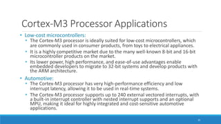 Cortex-M3 Processor Applications
25
• Low-cost microcontrollers:
• The Cortex-M3 processor is ideally suited for low-cost microcontrollers, which
are commonly used in consumer products, from toys to electrical appliances.
• It is a highly competitive market due to the many well-known 8-bit and 16-bit
microcontroller products on the market.
• Its lower power, high performance, and ease-of-use advantages enable
embedded developers to migrate to 32-bit systems and develop products with
the ARM architecture.
• Automotive:
• The Cortex-M3 processor has very high-performance efficiency and low
interrupt latency, allowing it to be used in real-time systems.
• The Cortex-M3 processor supports up to 240 external vectored interrupts, with
a built-in interrupt controller with nested interrupt supports and an optional
MPU, making it ideal for highly integrated and cost-sensitive automotive
applications.
 