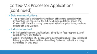 Cortex-M3 Processor Applications
(continued)
26
• Data communications:
• The processor’s low power and high efficiency, coupled with
instructions in Thumb-2 for bit-field manipulation, make the
Cortex-M3 ideal for many communications applications, such as
Bluetooth and ZigBee.
• Industrial control:
• In industrial control applications, simplicity, fast response, and
reliability are key factors.
• Again, the Cortex-M3 processor’s interrupt feature, low interrupt
latency, and enhanced fault-handling features make it a strong
candidate in this area.
 