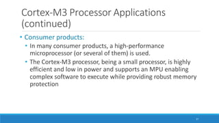 Cortex-M3 Processor Applications
(continued)
27
• Consumer products:
• In many consumer products, a high-performance
microprocessor (or several of them) is used.
• The Cortex-M3 processor, being a small processor, is highly
efficient and low in power and supports an MPU enabling
complex software to execute while providing robust memory
protection
 