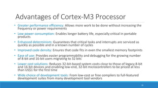 Advantages of Cortex-M3 Processor
28
• Greater performance efficiency: Allows more work to be done without increasing the
frequency or power requirements
• Low power consumption: Enables longer battery life, especially critical in portable
products
• Enhanced determinism: Guarantees that critical tasks and interrupts are serviced as
quickly as possible and in a known number of cycles
• Improved code density: Ensures that code fits in even the smallest memory footprints
• Ease of use: Provides easier programmability and debugging for the growing number
of 8-bit and 16-bit users migrating to 32 bits
• Lower cost solutions: Reduces 32-bit-based system costs close to those of legacy 8-bit
and 16-bit devices and enabling low-end, 32-bit microcontrollers to be priced at less
than US$1 for the first time
• Wide choice of development tools: From low-cost or free compilers to full-featured
development suites from many development tool vendors
 
