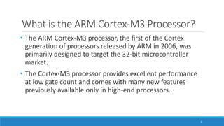 What is the ARM Cortex-M3 Processor?
3
• The ARM Cortex-M3 processor, the first of the Cortex
generation of processors released by ARM in 2006, was
primarily designed to target the 32-bit microcontroller
market.
• The Cortex-M3 processor provides excellent performance
at low gate count and comes with many new features
previously available only in high-end processors.
 