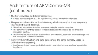 Architecture of ARM Cortex-M3
(continued)
30
• The Cortex-M3 is a 32-bit microprocessor.
• It has a 32-bit data path, a 32-bit register bank, and 32-bit memory interfaces.
• The processor has a Harvard architecture, which means that it has a separate
instruction bus and data bus.
• This allows instructions and data accesses to take place at the same time.
• The performance of the processor increases because data accesses do not affect the
instruction pipeline.
• This feature results in multiple bus interfaces on Cortex-M3, each with optimized usage and
the ability to be used simultaneously.
• However, the instruction and data buses share the same memory space (a
unified memory system).
• In other words, you cannot get 8 GB of memory space just because you have separate bus
interfaces.
 