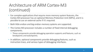 Architecture of ARM Cortex-M3
(continued)
31
• For complex applications that require more memory system features, the
Cortex-M3 processor has an optional Memory Protection Unit (MPU), and it is
possible to use an external cache if it’s required.
• Both little endian and big endian memory systems are supported.
• The Cortex-M3 processor includes a number of fixed internal debugging
components.
• These components provide debugging operation supports and features, such as
breakpoints and watchpoints.
• In addition, optional components provide debugging features, such as
instruction trace, and various types of debugging interfaces.
 