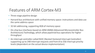 Features of ARM Cortex-M3
32
• Three-stage pipeline design
• Harvard bus architecture with unified memory space: instructions and data use
the same address space
• 32-bit addressing, supporting 4GB of memory space
• On-chip bus interfaces based on ARM AMBA (Advanced Microcontroller Bus
Architecture) Technology, which allow pipelined bus operations for higher
throughput
• An interrupt controller called NVIC (Nested Vectored Interrupt Controller)
supporting up to 240 interrupt requests and from 8 to 256 interrupt priority
levels (dependent on the actual device implementation)
 