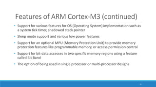 Features of ARM Cortex-M3 (continued)
33
• Support for various features for OS (Operating System) implementation such as
a system tick timer, shadowed stack pointer
• Sleep mode support and various low power features
• Support for an optional MPU (Memory Protection Unit) to provide memory
protection features like programmable memory, or access permission control
• Support for bit-data accesses in two specific memory regions using a feature
called Bit Band
• The option of being used in single processor or multi-processor designs
 