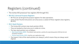 Registers (continued)
35
• The Cortex-M3 processor has registers R0 through R15.
• R0–R12: General-Purpose Registers
• R0–R12 are 32-bit general-purpose registers for data operations.
• Some 16-bit Thumb instructions can only access a subset of these registers (low registers,
R0–R7).
• R13: Stack Pointers
• The Cortex-M3 contains two stack pointers (R13).
• They are banked so that only one is visible at a time.
• The two stack pointers are as follows:
• Main Stack Pointer (MSP): The default stack pointer, used by the operating system (OS) kernel and
exception handlers
• Process Stack Pointer (PSP): Used by user application code
• The lowest 2 bits of the stack pointers are always 0, which means they are always word
aligned.
 