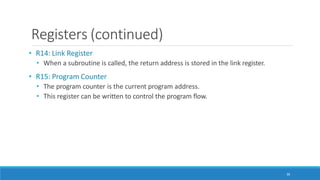 Registers (continued)
36
• R14: Link Register
• When a subroutine is called, the return address is stored in the link register.
• R15: Program Counter
• The program counter is the current program address.
• This register can be written to control the program flow.
 