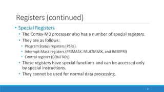 Registers (continued)
37
• Special Registers
• The Cortex-M3 processor also has a number of special registers.
• They are as follows:
• Program Status registers (PSRs)
• Interrupt Mask registers (PRIMASK, FAULTMASK, and BASEPRI)
• Control register (CONTROL)
• These registers have special functions and can be accessed only
by special instructions.
• They cannot be used for normal data processing.
 