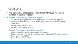 Registers
39
• The Cortex-M3 processor has registers R0 through R15 and a
number of special registers.
• General Purpose Registers R0 through R7
• The R0 through R7 general purpose registers are also called low registers.
• They can be accessed by all 16-bit Thumb instructions and all 32-bit Thumb-2
instructions.
• These registers are all 32 bits.
• The reset value is unpredictable
• General Purpose Registers R8 through R12
• The R8 through R12 registers are also called high registers.
• They are accessible by all Thumb-2 instructions but not by all 16-bit Thumb instructions.
• These registers are all 32 bits
• The reset value is unpredictable.
 
