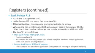 Registers (continued)
40
• Stack Pointer R13
• R13 is the stack pointer (SP).
• In the Cortex-M3 processor, there are two SPs.
• This duality allows two separate stack memories to be set up.
• When using the register name R13, we can only access the current SP; the
other one is inaccessible unless we use special instructions MSR and MRS.
• The two SPs are as follows:
• Main Stack Pointer (MSP) or SP_main:
• This is the default SP
• It is used by the operating system (OS) kernel, exception handlers, and all application
codes that require privileged access.
• Process Stack Pointer (PSP) or SP_process:
• This is used by the base-level application code (when not running an exception handler).
 