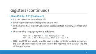 Registers (continued)
• Stack Pointer R13 (continued)
• It is not necessary to use both SPs.
• Simple applications can rely purely on the MSP.
• In the Cortex-M3, the instructions for accessing stack memory are PUSH and
POP.
• The assembly language syntax is as follows
• PUSH and POP are usually used to save register contents to stack memory at
the start of a subroutine and then restore the registers from stack at the end
of the subroutine.
42
 