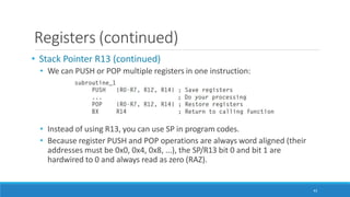 Registers (continued)
• Stack Pointer R13 (continued)
• We can PUSH or POP multiple registers in one instruction:
• Instead of using R13, you can use SP in program codes.
• Because register PUSH and POP operations are always word aligned (their
addresses must be 0x0, 0x4, 0x8, ...), the SP/R13 bit 0 and bit 1 are
hardwired to 0 and always read as zero (RAZ).
43
 