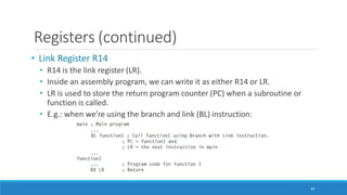 Registers (continued)
• Link Register R14
• R14 is the link register (LR).
• Inside an assembly program, we can write it as either R14 or LR.
• LR is used to store the return program counter (PC) when a subroutine or
function is called.
• E.g.: when we’re using the branch and link (BL) instruction:
44
 