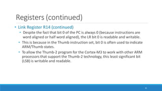 Registers (continued)
45
• Link Register R14 (continued)
• Despite the fact that bit 0 of the PC is always 0 (because instructions are
word aligned or half word aligned), the LR bit 0 is readable and writable.
• This is because in the Thumb instruction set, bit 0 is often used to indicate
ARM/Thumb states.
• To allow the Thumb-2 program for the Cortex-M3 to work with other ARM
processors that support the Thumb-2 technology, this least significant bit
(LSB) is writable and readable.
 