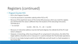 Registers (continued)
• Program Counter R15
• R15 is the Program Counter.
• It can be accessed in assembler code by either R15 or PC.
• Because of the pipelined nature of the Cortex-M3 processor, when you read this register,
you will find that the value is different than the location of the executing instruction,
normally by 4.
• For example:
• Because an instruction address must be half word aligned, the LSB (bit 0) of the PC read
value is always 0.
• However, in branching, either by writing to PC or using branch instructions, the LSB of the
target address should be set to 1 because it is used to indicate the Thumb state operations.
• If it is 0, it can imply trying to switch to the ARM state and will result in a fault exception in
the Cortex-M3.
46
 