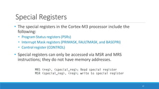 Special Registers
• The special registers in the Cortex-M3 processor include the
following:
• Program Status registers (PSRs)
• Interrupt Mask registers (PRIMASK, FAULTMASK, and BASEPRI)
• Control register (CONTROL)
• Special registers can only be accessed via MSR and MRS
instructions; they do not have memory addresses.
47
 