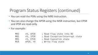 Program Status Registers (continued)
• You can read the PSRs using the MRS instruction.
• You can also change the APSR using the MSR instruction, but EPSR
and IPSR are read-only.
• For example:
49
 