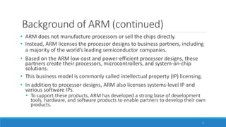 Background of ARM (continued)
5
• ARM does not manufacture processors or sell the chips directly.
• Instead, ARM licenses the processor designs to business partners, including
a majority of the world’s leading semiconductor companies.
• Based on the ARM low-cost and power-efficient processor designs, these
partners create their processors, microcontrollers, and system-on-chip
solutions.
• This business model is commonly called intellectual property (IP) licensing.
• In addition to processor designs, ARM also licenses systems-level IP and
various software IPs.
• To support these products, ARM has developed a strong base of development
tools, hardware, and software products to enable partners to develop their own
products.
 