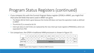 Program Status Registers (continued)
• If you compare this with the Current Program Status register (CPSR) in ARM7, you might find
that some bit fields that were used in ARM7 are gone.
• The Mode (M) bit field is gone because the Cortex-M3 does not have the operation mode as defined
in ARM7.
• Thumb-bit (T) is moved to bit 24.
• Interrupt status (I and F) bits are replaced by the new interrupt mask registers (PRIMASKs), which are
separated from PSR.
• For comparison, the CPSR in traditional ARM processors is shown in Figure 3.5.
52
 