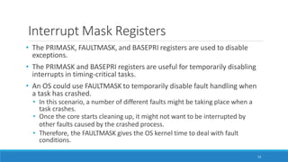 Interrupt Mask Registers
53
• The PRIMASK, FAULTMASK, and BASEPRI registers are used to disable
exceptions.
• The PRIMASK and BASEPRI registers are useful for temporarily disabling
interrupts in timing-critical tasks.
• An OS could use FAULTMASK to temporarily disable fault handling when
a task has crashed.
• In this scenario, a number of different faults might be taking place when a
task crashes.
• Once the core starts cleaning up, it might not want to be interrupted by
other faults caused by the crashed process.
• Therefore, the FAULTMASK gives the OS kernel time to deal with fault
conditions.
 