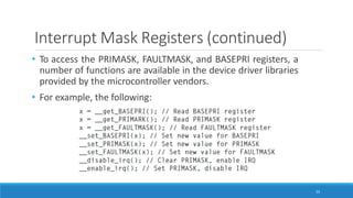 Interrupt Mask Registers (continued)
• To access the PRIMASK, FAULTMASK, and BASEPRI registers, a
number of functions are available in the device driver libraries
provided by the microcontroller vendors.
• For example, the following:
55
 