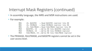 Interrupt Mask Registers (continued)
• In assembly language, the MRS and MSR instructions are used.
• For example:
• The PRIMASK, FAULTMASK, and BASEPRI registers cannot be set in the
user access level.
56
 