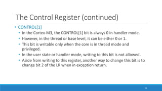 The Control Register (continued)
58
• CONTROL[1]
• In the Cortex-M3, the CONTROL[1] bit is always 0 in handler mode.
• However, in the thread or base level, it can be either 0 or 1.
• This bit is writable only when the core is in thread mode and
privileged.
• In the user state or handler mode, writing to this bit is not allowed.
• Aside from writing to this register, another way to change this bit is to
change bit 2 of the LR when in exception return.
 