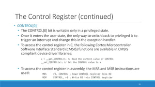 The Control Register (continued)
• CONTROL[0]
• The CONTROL[0] bit is writable only in a privileged state.
• Once it enters the user state, the only way to switch back to privileged is to
trigger an interrupt and change this in the exception handler.
• To access the control register in C, the following Cortex Microcontroller
Software Interface Standard (CMSIS) functions are available in CMSIS
compliant device driver libraries:
• To access the control register in assembly, the MRS and MSR instructions are
used:
59
 
