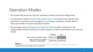 Operation Modes
• The Cortex-M3 processor has two operation modes and two privilege levels.
• The operation modes (thread mode and handler mode) determine whether the
processor is running a normal program or running an exception handler like an
interrupt handler or system exception handler.
• The privilege levels (privileged level and user level) provide a mechanism for
safeguarding memory accesses to critical regions as well as providing a basic security
model.
60
 