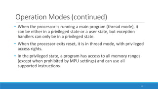Operation Modes (continued)
62
• When the processor is running a main program (thread mode), it
can be either in a privileged state or a user state, but exception
handlers can only be in a privileged state.
• When the processor exits reset, it is in thread mode, with privileged
access rights.
• In the privileged state, a program has access to all memory ranges
(except when prohibited by MPU settings) and can use all
supported instructions.
 