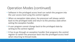 Operation Modes (continued)
63
• Software in the privileged access level can switch the program into
the user access level using the control register.
• When an exception takes place, the processor will always switch
back to the privileged state and return to the previous state when
exiting the exception handler.
• A user program cannot change back to the privileged state by
writing to the control register.
• It has to go through an exception handler that programs the control
register to switch the processor back into the privileged access level
when returning to thread mode.
 