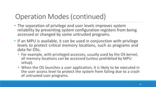 Operation Modes (continued)
64
• The separation of privilege and user levels improves system
reliability by preventing system configuration registers from being
accessed or changed by some untrusted programs.
• If an MPU is available, it can be used in conjunction with privilege
levels to protect critical memory locations, such as programs and
data for OSs.
• For example, with privileged accesses, usually used by the OS kernel,
all memory locations can be accessed (unless prohibited by MPU
setup).
• When the OS launches a user application, it is likely to be executed in
the user access level to protect the system from failing due to a crash
of untrusted user programs.
 