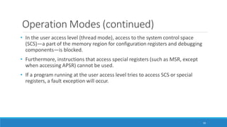 Operation Modes (continued)
66
• In the user access level (thread mode), access to the system control space
(SCS)—a part of the memory region for configuration registers and debugging
components—is blocked.
• Furthermore, instructions that access special registers (such as MSR, except
when accessing APSR) cannot be used.
• If a program running at the user access level tries to access SCS or special
registers, a fault exception will occur.
 