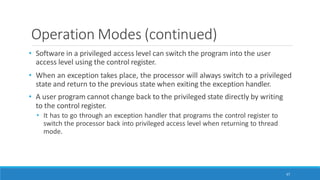 Operation Modes (continued)
67
• Software in a privileged access level can switch the program into the user
access level using the control register.
• When an exception takes place, the processor will always switch to a privileged
state and return to the previous state when exiting the exception handler.
• A user program cannot change back to the privileged state directly by writing
to the control register.
• It has to go through an exception handler that programs the control register to
switch the processor back into privileged access level when returning to thread
mode.
 