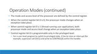Operation Modes (continued)
70
• The mode and access level of the processor are defined by the control register.
• When the control register bit 0 is 0, the processor mode changes when an
exception takes place.
• When control register bit 0 is 1 (thread running user application), both
processor mode and access level change when an exception takes place.
• Control register bit 0 is programmable only in the privileged level.
• For a user-level program to switch to privileged state, it has to raise an interrupt (for
example, supervisor call [SVC]) and write to CONTROL[0] within the handler.
 