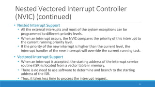Nested Vectored Interrupt Controller
(NVIC) (continued)
73
• Nested Interrupt Support
• All the external interrupts and most of the system exceptions can be
programmed to different priority levels.
• When an interrupt occurs, the NVIC compares the priority of this interrupt to
the current running priority level.
• If the priority of the new interrupt is higher than the current level, the
interrupt handler of the new interrupt will override the current running task.
• Vectored Interrupt Support
• When an interrupt is accepted, the starting address of the interrupt service
routine (ISR) is located from a vector table in memory.
• There is no need to use software to determine and branch to the starting
address of the ISR.
• Thus, it takes less time to process the interrupt request.
 