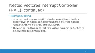 Nested Vectored Interrupt Controller
(NVIC) (continued)
75
• Interrupt Masking
• Interrupts and system exceptions can be masked based on their
priority level or masked completely using the interrupt masking
registers BASEPRI, PRIMASK, and FAULTMASK.
• They can be used to ensure that time-critical tasks can be finished on
time without being interrupted.
 