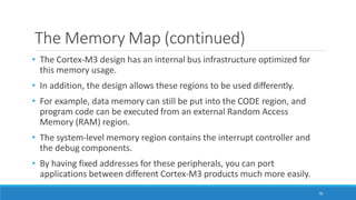 The Memory Map (continued)
78
• The Cortex-M3 design has an internal bus infrastructure optimized for
this memory usage.
• In addition, the design allows these regions to be used differently.
• For example, data memory can still be put into the CODE region, and
program code can be executed from an external Random Access
Memory (RAM) region.
• The system-level memory region contains the interrupt controller and
the debug components.
• By having fixed addresses for these peripherals, you can port
applications between different Cortex-M3 products much more easily.
 